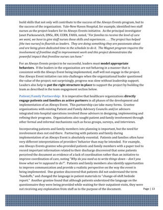 build skills that not only will contribute to the success of the Always Events program, but to
the success of the organization. Yale-New Haven Hospital, for example, identified two staff
nurses as the project leaders for its Always Events initiative. As the principal investigator
Janet Parkosewich, DNSc, RN, CCRN, FAHA, noted, “For families to receive the level of care
we want, we have to give staff nurses these skills and experiences. . . . The project has helped
[the two nurses] to flourish as leaders. They are doing something they are passionate about
and are being given dedicated time in the schedule to do it. The Magnet program requires the
involvement of frontline staff in improvement work and this project demonstrates the
powerful impact that frontline nurses can have.”

For an Always Events project to be successful, leaders must model appropriate
behaviors. If the leaders in the organization are not behaving in a manner that is
consistent with the Always Event being implemented, staff will not engage in the project.
One Always Event initiative ran into challenges when the organizational leader questioned
the value of the project; not surprisingly, progress was slow without leadership support.
Leaders also help to put the right structure in place to support the project by building the
team as described in the team engagement section below.

Patient/Family Partnership: It is imperative that healthcare organizations directly
engage patients and families as active partners in all phases of the development and
implementation of an Always Event. This partnership can take many forms. Grantee
organizations with existing Patient and Family Advisory Councils and/or advisors
integrated into hospital operations involved those advisors in designing, implementing and
refining their programs. Organizations also sought patient and family involvement through
other formal and informal mechanisms such as focus groups, surveys, and interviews.

Incorporating patients and family members into planning is important, but the need for
involvement does not end there. Partnering with patients and family during
implementation of an Always Event is absolutely essential. Patients and families often have
very different interpretations of providers’ behavior than may be intended. For example,
one Always Events grantee who provided patients and family members with a paper tool to
record important information related to their discharge discovered that some patients
perceived the document as evidence of a lack of coordination rather than an initiative to
improve coordination of care, noting “Why do you need us to write things down – don’t you
know what we’re supposed to do?”. Patients and family members also identify opportunities
to improve communication and provide a realistic perspective on the way the event is
being implemented. One grantee discovered that patients did not understand the term
“handoffs,” and changed the language in patient materials to “change-of-shift bedside
report.” Another grantee found that although patients understood the language on the
questionnaire they were being provided while waiting for their outpatient visits, they were
not receiving any explanation from staff as to the purpose of the document.                 Page | 13
 