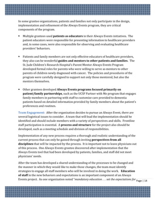 In some grantee organizations, patients and families not only participate in the design,
implementation and refinement of the Always Events program, they are critical
components of the program.

   Multiple grantees used patients as educators in their Always Events initiatives. The
    patient educators were responsible for presenting information to healthcare providers
    and, in some cases, were also responsible for observing and evaluating healthcare
    providers’ behaviors.

   Patients and family members are not only effective educators of healthcare providers,
    they also can be wonderful guides and mentors to other patients and families. The
    St. Jude Children’s Research Hospital’s Parent Mentor Always Events Program
    developed formal roles for parents who were willing to serve as mentors to other
    parents of children newly diagnosed with cancer. The policies and procedures of the
    program were carefully designed to support not only those mentored, but also the
    mentors themselves.

   Other grantees developed Always Events programs focused primarily on
    patient/family partnerships, such as the UCSF Partner with Me program that engages
    family members in partnering with staff to customize care provided to dementia
    patients based on detailed information provided by family members about the patient’s
    preferences and routines.

Team Engagement: After the organization decides to pursue an Always Event, there are
several logistical issues to consider. A team that will lead the implementation should be
identified and should include members with a variety of perspectives and skills. Frontline
staff participation is essential. A process and structure for the project also should be
developed, such as a meeting schedule and division of responsibilities.

Implementation of any new process requires a thorough and realistic understanding of the
current process that can only be gained through inviting perspectives from all
disciplines that will be impacted by the process. It is important not to leave physicians out
of this process. One Always Events grantee discovered after implementation that the
Always Events tool that had been developed by patients, families, and staff did not meet
physicians’ needs.

After the team has developed a shared understanding of the processes to be changed and
the manner in which they would like to make those changes, the team must identify
strategies to engage all staff members who will be involved in doing the work. Education
of staff in the new behaviors and expectations is an important component of an Always
Events project. As one organization noted “mandatory education . . . set the expectations for Page | 14
 