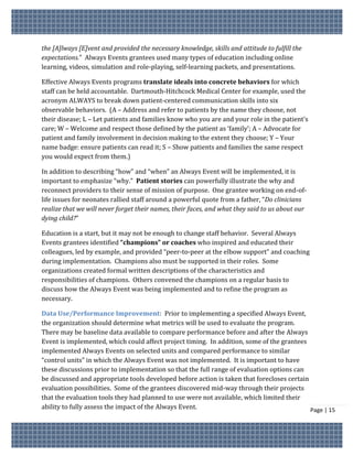 the [A]lways [E]vent and provided the necessary knowledge, skills and attitude to fulfill the
expectations.” Always Events grantees used many types of education including online
learning, videos, simulation and role-playing, self-learning packets, and presentations.

Effective Always Events programs translate ideals into concrete behaviors for which
staff can be held accountable. Dartmouth-Hitchcock Medical Center for example, used the
acronym ALWAYS to break down patient-centered communication skills into six
observable behaviors. (A – Address and refer to patients by the name they choose, not
their disease; L – Let patients and families know who you are and your role in the patient’s
care; W – Welcome and respect those defined by the patient as ‘family’; A – Advocate for
patient and family involvement in decision making to the extent they choose; Y – Your
name badge: ensure patients can read it; S – Show patients and families the same respect
you would expect from them.)

In addition to describing “how” and “when” an Always Event will be implemented, it is
important to emphasize “why.” Patient stories can powerfully illustrate the why and
reconnect providers to their sense of mission of purpose. One grantee working on end-of-
life issues for neonates rallied staff around a powerful quote from a father, “Do clinicians
realize that we will never forget their names, their faces, and what they said to us about our
dying child?”

Education is a start, but it may not be enough to change staff behavior. Several Always
Events grantees identified “champions” or coaches who inspired and educated their
colleagues, led by example, and provided “peer-to-peer at the elbow support” and coaching
during implementation. Champions also must be supported in their roles. Some
organizations created formal written descriptions of the characteristics and
responsibilities of champions. Others convened the champions on a regular basis to
discuss how the Always Event was being implemented and to refine the program as
necessary.

Data Use/Performance Improvement: Prior to implementing a specified Always Event,
the organization should determine what metrics will be used to evaluate the program.
There may be baseline data available to compare performance before and after the Always
Event is implemented, which could affect project timing. In addition, some of the grantees
implemented Always Events on selected units and compared performance to similar
“control units” in which the Always Event was not implemented. It is important to have
these discussions prior to implementation so that the full range of evaluation options can
be discussed and appropriate tools developed before action is taken that forecloses certain
evaluation possibilities. Some of the grantees discovered mid-way through their projects
that the evaluation tools they had planned to use were not available, which limited their
ability to fully assess the impact of the Always Event.                                     Page | 15
 