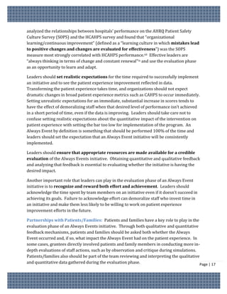 analyzed the relationships between hospitals’ performance on the AHRQ Patient Safety
Culture Survey (SOPS) and the HCAHPS survey and found that “organizational
learning/continuous improvement” (defined as a “learning culture in which mistakes lead
to positive changes and changes are evaluated for effectiveness”) was the SOPS
measure most strongly correlated with HCAHPS performance.xii Effective leaders are
“always thinking in terms of change and constant renewal”ix and use the evaluation phase
as an opportunity to learn and adapt.

Leaders should set realistic expectations for the time required to successfully implement
an initiative and to see the patient experience improvement reflected in data.
Transforming the patient experience takes time, and organizations should not expect
dramatic changes in broad patient experience metrics such as CAHPS to occur immediately.
Setting unrealistic expectations for an immediate, substantial increase in scores tends to
have the effect of demoralizing staff when that desired level of performance isn’t achieved
in a short period of time, even if the data is improving. Leaders should take care not to
confuse setting realistic expectations about the quantitative impact of the intervention on
patient experience with setting the bar too low for implementation of the program. An
Always Event by definition is something that should be performed 100% of the time and
leaders should set the expectation that an Always Event initiative will be consistently
implemented.

Leaders should ensure that appropriate resources are made available for a credible
evaluation of the Always Events initiative. Obtaining quantitative and qualitative feedback
and analyzing that feedback is essential to evaluating whether the initiative is having the
desired impact.

Another important role that leaders can play in the evaluation phase of an Always Event
initiative is to recognize and reward both effort and achievement. Leaders should
acknowledge the time spent by team members on an initiative even if it doesn’t succeed in
achieving its goals. Failure to acknowledge effort can demoralize staff who invest time in
an initiative and make them less likely to be willing to work on patient experience
improvement efforts in the future.

Partnerships with Patients/Families: Patients and families have a key role to play in the
evaluation phase of an Always Events initiative. Through both qualitative and quantitative
feedback mechanisms, patients and families should be asked both whether the Always
Event occurred and, if so, what impact the Always Event had on the patient experience. In
some cases, grantees directly involved patients and family members in conducting more in-
depth evaluations of staff actions, such as by observation and critique during simulations.
Patients/families also should be part of the team reviewing and interpreting the qualitative
and quantitative data gathered during the evaluation phase.                                  Page | 17
 