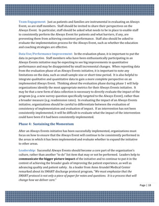 Team Engagement: Just as patients and families are instrumental in evaluating an Always
Event, so are staff members. Staff should be invited to share their perspectives on the
Always Event. In particular, staff should be asked what needs to be in place to enable staff
to consistently perform the Always Event for patients and what barriers, if any, are
preventing them from achieving consistent performance. Staff also should be asked to
evaluate the implementation process for the Always Event, such as whether the education
and coaching strategies are effective.

Data Use/Performance Improvement: In the evaluation phase, it is important to put the
data in perspective. Staff members who have been enthusiastically participating in an
Always Events initiative may be expecting to see big improvements in quantitative
performance and may be disappointed by small incremental changes. When reporting data
from the evaluation phase of an Always Events initiative, it is important to note any
limitations on the data, such as small sample size or short time period. It is also helpful to
integrate qualitative and quantitative data to gain a more complete perspective on an
implemented Always Event. Thinking about the evaluation phase during phase 1 will help
organizations identify the most appropriate metrics for their Always Events initiative. It
may be that a new form of data collection is necessary to directly evaluate the impact of the
program (e.g. a new survey question specifically targeted to the Always Event), rather than
a broader measure (e.g. readmission rates). In evaluating the impact of an Always Events
initiative, organizations should be careful to differentiate between the evaluation of
consistency of implementation and evaluation of impact. If an intervention has not been
consistently implemented, it will be difficult to evaluate what the impact of the intervention
could have been if it had been consistently implemented.

Phase 4: Sustaining the Momentum

After an Always Events initiative has been successfully implemented, organizations must
focus on how to ensure that the Always Event will continue to be consistently performed in
the areas in which it has been implemented and evaluate whether to expand the initiative
to other areas.

Leadership: Successful Always Events should become a core part of the organization’s
culture, rather than another “to do” list item that may or not be performed. Leaders help to
communicate the bigger picture impact of the initiative and to continue to put it in the
context of achieving the broader goals of improving the patient experience, as well as
advancing quality and patient safety. As a leader from Anne Arundel Medical Center
remarked about its SMART discharge protocol program, “We must emphasize that the
SMART protocol is not only a piece of paper for notes and questions. It is a process that will
change how we deliver care.”
                                                                                               Page | 18
 