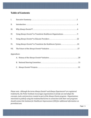 Table of Contents

I.     Executive Summary . . . . . . . . . . . . . . . . . . . . . . . . . . . . . . . . . . . . . . . . . . . . . . . . . . . . . . . . . . . .2

II.    Introduction . . . . . . . . . . . . . . . . . . . . . . . . . . . . . . . . . . . . . . . . . . . . . . . . . . . . . . . . . . . . . . . . . . . 4

III.   Why Always Events®? . . . . . . . . . . . . . . . . . . . . . . . . . . . . . . . . . . . . . . . . . . . . . . . . . . . . . . . . . . 6

IV.    Using Always Events® to Transform Healthcare Organizations . . . . . . . . . . . . . . . . . . 9

V.     Using Always Events® to Educate Providers . . . . . . . . . . . . . . . . . . . . . . . . . . . . . . . . . . . . 22

VI.    Using Always Events® to Transform the Healthcare System . . . . . . . . . . . . . . . . . . . . . 24

VII.   The Future of the Always Events® Initiative . . . . . . . . . . . . . . . . . . . . . . . . . . . . . . . . . . . . . 27


Appendices:

       A. History of the Always Events® Initiative . . . . . . . . . . . . . . . . . . . . . . . . . . . . . . . . . . . . . . 28

       B. National Steering Committee . . . . . . . . . . . . . . . . . . . . . . . . . . . . . . . . . . . . . . . . . . . . . . . . . 31

       C. Always Events® Projects . . . . . . . . . . . . . . . . . . . . . . . . . . . . . . . . . . . . . . . . . . . . . . . . . . . . . 33




Please note: Although the terms Always Events® and Always Experiences® are registered
trademarks, the Picker Institute encourages organizations to freely use and adapt the
concepts, tools, and practices created as part of the Always Events program. Organizations
interested in publicly using the trademarked terms in connection with their own programs
should contact the Institute for Healthcare Improvement (IHI) for additional information on
permitted uses.
                                                                                                                                                              Page | 1
 
