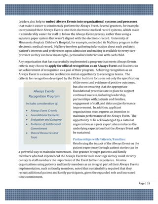 Leaders also help to embed Always Events into organizational systems and processes
that make it easier to consistently perform the Always Event. Several grantees, for example,
incorporated their Always Events into their electronic medical record systems, which made
it considerably easier for staff to follow the Always Event process, rather than using a
separate paper system that wasn’t aligned with the electronic record. University of
Minnesota Amplatz Children’s Hospital, for example, embedded its MyStory program in the
electronic medical record. MyStory involves gathering information about each pediatric
patient’s interests and preferences upon admission and making it available to every care
provider so they can have meaningful, personalized interactions with each child.

Any organization that has successfully implemented a program that meets Always Events
criteria may choose to apply for official recognition as an Always Event and leaders can
set achievement of recognition as a goal of their program. Achieving recognition as an
Always Event is a cause for celebration and an opportunity to reenergize teams. The
criteria for recognition developed by the Picker Institute focus on not only the specification
                                          of the event and evidence of positive outcomes,
                                          but also on ensuring that the appropriate
             Always Events                foundational processes are in place to support
        Recognition Program               continued success, including leadership,
                                          partnerships with patients and families,
      Includes consideration of:          engagement of staff, and data use/performance
                                          improvement. In addition, applicant
       Always Event Criteria             organizations must express an intention to
       Foundational Elements             maintain performance of the Always Event. The
       Evaluation and Outcome            opportunity to be acknowledged by a national
       Evidence of Institutional         organization as a peer expert also reinforces the
          Commitment                      underlying expectation that the Always Event will
       Shared Resources and              be sustained.
         Tools
                                          Partnerships with Patients/Families:
                                          Reinforcing the impact of the Always Event on the
                                          patient experience through patient stories can be
a powerful way to maintain momentum. One grantee brought patients and family
members who had experienced the Always Event to team meetings so they could directly
convey to staff members the importance of the Event to their experience. Grantee
organizations using patients and family members as an integral part of their Always Events
implementation, such as faculty members, noted that sustainability required that they
recruit additional patient and family participants, given the expanded role and increased
time commitment.

                                                                                                 Page | 19
 