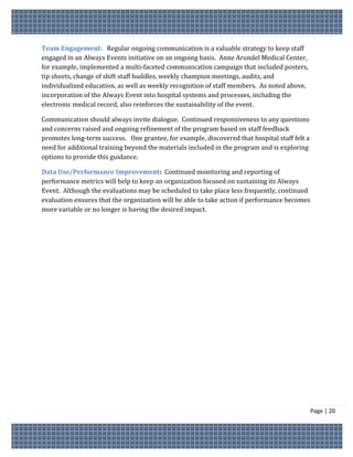 Team Engagement: Regular ongoing communication is a valuable strategy to keep staff
engaged in an Always Events initiative on an ongoing basis. Anne Arundel Medical Center,
for example, implemented a multi-faceted communication campaign that included posters,
tip sheets, change of shift staff huddles, weekly champion meetings, audits, and
individualized education, as well as weekly recognition of staff members. As noted above,
incorporation of the Always Event into hospital systems and processes, including the
electronic medical record, also reinforces the sustainability of the event.

Communication should always invite dialogue. Continued responsiveness to any questions
and concerns raised and ongoing refinement of the program based on staff feedback
promotes long-term success. One grantee, for example, discovered that hospital staff felt a
need for additional training beyond the materials included in the program and is exploring
options to provide this guidance.

Data Use/Performance Improvement: Continued monitoring and reporting of
performance metrics will help to keep an organization focused on sustaining its Always
Event. Although the evaluations may be scheduled to take place less frequently, continued
evaluation ensures that the organization will be able to take action if performance becomes
more variable or no longer is having the desired impact.




                                                                                              Page | 20
 