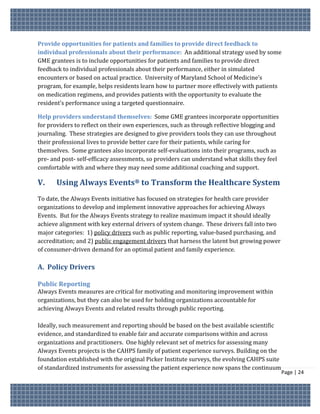 Provide opportunities for patients and families to provide direct feedback to
individual professionals about their performance: An additional strategy used by some
GME grantees is to include opportunities for patients and families to provide direct
feedback to individual professionals about their performance, either in simulated
encounters or based on actual practice. University of Maryland School of Medicine’s
program, for example, helps residents learn how to partner more effectively with patients
on medication regimens, and provides patients with the opportunity to evaluate the
resident’s performance using a targeted questionnaire.

Help providers understand themselves: Some GME grantees incorporate opportunities
for providers to reflect on their own experiences, such as through reflective blogging and
journaling. These strategies are designed to give providers tools they can use throughout
their professional lives to provide better care for their patients, while caring for
themselves. Some grantees also incorporate self-evaluations into their programs, such as
pre- and post- self-efficacy assessments, so providers can understand what skills they feel
comfortable with and where they may need some additional coaching and support.

V.     Using Always Events® to Transform the Healthcare System
To date, the Always Events initiative has focused on strategies for health care provider
organizations to develop and implement innovative approaches for achieving Always
Events. But for the Always Events strategy to realize maximum impact it should ideally
achieve alignment with key external drivers of system change. These drivers fall into two
major categories: 1) policy drivers such as public reporting, value-based purchasing, and
accreditation; and 2) public engagement drivers that harness the latent but growing power
of consumer-driven demand for an optimal patient and family experience.

A. Policy Drivers

Public Reporting
Always Events measures are critical for motivating and monitoring improvement within
organizations, but they can also be used for holding organizations accountable for
achieving Always Events and related results through public reporting.

Ideally, such measurement and reporting should be based on the best available scientific
evidence, and standardized to enable fair and accurate comparisons within and across
organizations and practitioners. One highly relevant set of metrics for assessing many
Always Events projects is the CAHPS family of patient experience surveys. Building on the
foundation established with the original Picker Institute surveys, the evolving CAHPS suite
of standardized instruments for assessing the patient experience now spans the continuum
                                                                                              Page | 24
 