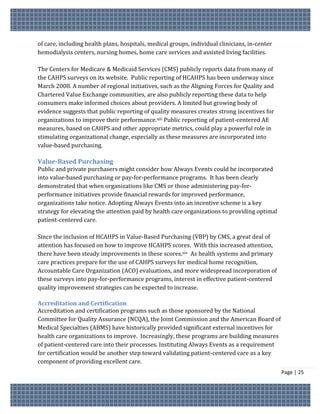 of care, including health plans, hospitals, medical groups, individual clinicians, in-center
hemodialysis centers, nursing homes, home care services and assisted living facilities.

The Centers for Medicare & Medicaid Services (CMS) publicly reports data from many of
the CAHPS surveys on its website. Public reporting of HCAHPS has been underway since
March 2008. A number of regional initiatives, such as the Aligning Forces for Quality and
Chartered Value Exchange communities, are also publicly reporting these data to help
consumers make informed choices about providers. A limited but growing body of
evidence suggests that public reporting of quality measures creates strong incentives for
organizations to improve their performance.xiii Public reporting of patient-centered AE
measures, based on CAHPS and other appropriate metrics, could play a powerful role in
stimulating organizational change, especially as these measures are incorporated into
value-based purchasing.

Value-Based Purchasing
Public and private purchasers might consider how Always Events could be incorporated
into value-based purchasing or pay-for-performance programs. It has been clearly
demonstrated that when organizations like CMS or those administering pay-for-
performance initiatives provide financial rewards for improved performance,
organizations take notice. Adopting Always Events into an incentive scheme is a key
strategy for elevating the attention paid by health care organizations to providing optimal
patient-centered care.

Since the inclusion of HCAHPS in Value-Based Purchasing (VBP) by CMS, a great deal of
attention has focused on how to improve HCAHPS scores. With this increased attention,
there have been steady improvements in these scores.xiv As health systems and primary
care practices prepare for the use of CAHPS surveys for medical home recognition,
Accountable Care Organization (ACO) evaluations, and more widespread incorporation of
these surveys into pay-for-performance programs, interest in effective patient-centered
quality improvement strategies can be expected to increase.

Accreditation and Certification
Accreditation and certification programs such as those sponsored by the National
Committee for Quality Assurance (NCQA), the Joint Commission and the American Board of
Medical Specialties (ABMS) have historically provided significant external incentives for
health care organizations to improve. Increasingly, these programs are building measures
of patient-centered care into their processes. Instituting Always Events as a requirement
for certification would be another step toward validating patient-centered care as a key
component of providing excellent care.
                                                                                               Page | 25
 