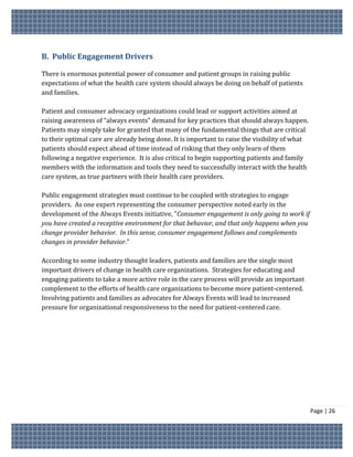 B. Public Engagement Drivers

There is enormous potential power of consumer and patient groups in raising public
expectations of what the health care system should always be doing on behalf of patients
and families.

Patient and consumer advocacy organizations could lead or support activities aimed at
raising awareness of “always events” demand for key practices that should always happen.
Patients may simply take for granted that many of the fundamental things that are critical
to their optimal care are already being done. It is important to raise the visibility of what
patients should expect ahead of time instead of risking that they only learn of them
following a negative experience. It is also critical to begin supporting patients and family
members with the information and tools they need to successfully interact with the health
care system, as true partners with their health care providers.

Public engagement strategies must continue to be coupled with strategies to engage
providers. As one expert representing the consumer perspective noted early in the
development of the Always Events initiative, "Consumer engagement is only going to work if
you have created a receptive environment for that behavior, and that only happens when you
change provider behavior. In this sense, consumer engagement follows and complements
changes in provider behavior."

According to some industry thought leaders, patients and families are the single most
important drivers of change in health care organizations. Strategies for educating and
engaging patients to take a more active role in the care process will provide an important
complement to the efforts of health care organizations to become more patient-centered.
Involving patients and families as advocates for Always Events will lead to increased
pressure for organizational responsiveness to the need for patient-centered care.




                                                                                                Page | 26
 