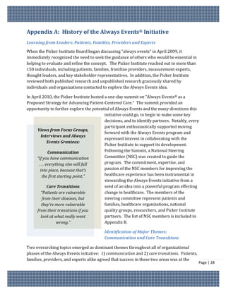 Appendix A: History of the Always Events® Initiative
Learning from Leaders: Patients, Families, Providers and Experts
When the Picker Institute Board began discussing “always events” in April 2009, it
immediately recognized the need to seek the guidance of others who would be essential in
helping to evaluate and refine the concept. The Picker Institute reached out to more than
150 individuals, including patients, families, frontline providers, measurement experts,
thought leaders, and key stakeholder representatives. In addition, the Picker Institute
reviewed both published research and unpublished research graciously shared by
individuals and organizations contacted to explore the Always Events idea.

In April 2010, the Picker Institute hosted a one-day summit on “Always Events® as a
Proposed Strategy for Advancing Patient-Centered Care.” The summit provided an
opportunity to further explore the potential of Always Events and the many directions this
                                           initiative could go, to begin to make some key
                                           decisions, and to identify partners. Notably, every
                                           participant enthusiastically supported moving
      Views from Focus Groups,
                                           forward with the Always Events program and
         Interviews and Always
                                           expressed interest in collaborating with the
              Events Grantees:
                                           Picker Institute to support its development.
              Communication                Following the Summit, a National Steering
     “If you have communication            Committee (NSC) was created to guide the
       . . . everything else will fall     program. The commitment, expertise, and
        into place, because that’s         passion of the NSC members for improving the
          the first starting point.”       healthcare experience has been instrumental in
                                           stewarding the Always Events initiative from a
              Care Transitions             seed of an idea into a powerful program effecting
         “Patients are vulnerable          change in healthcare. The members of the
          from their diseases, but         steering committee represent patients and
         they’re more vulnerable           families, healthcare organizations, national
     from their transitions if you         quality groups, researchers, and Picker Institute
         look at what really went          partners. The list of NSC members is included in
                   wrong.”                 Appendix B.

                                          Identification of Major Themes:
                                          Communication and Care Transitions

Two overarching topics emerged as dominant themes throughout all of organizational
phases of the Always Events initiative: 1) communication and 2) care transitions. Patients,
families, providers, and experts alike agreed that success in these two areas was at the
                                                                                              Page | 28
 