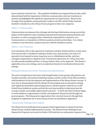 heart of patient-centered care. This qualitative feedback was supported by the data, which
demonstrated both the importance of effective communication and care transitions to
patients and highlighted the significant opportunities for improvement. Based on the
strength of the qualitative and quantitative evidence, the NSC and the Picker Institute
decided to initially focus the Always Events program in these two categories.

Theme 1: Communication

Communication encompasses the exchange and sharing of information among several key
players of the healthcare team, including communications between patients/families and
providers, as well as among providers collectively responsible for a patient’s care.
Communication is a foundation of effective patient-provider partnerships. It is a theme
constant in any interaction a patient may have with the healthcare system.

Theme 2: Care Transitions

Care transitions refer to the experiences of patients and their family members as they move
from one provider or healthcare setting to another (e.g., from primary care doctor to
specialist, from hospital to home, long-term care or rehabilitation facility, and from
emergency department to inpatient unit). Transitional experiences are critical since they
are often poorly handled and there is strong evidence they can be improved. This theme is
applicable across care settings, and is an important element of coordination between the
settings.

Putting the Concept into Practice: Innovation and Implementation

The series of exploratory interviews with thought leaders, focus groups with patients and
frontline providers, the national leadership summit, and the creation of the NSC provided a
solid foundation for the development and implementation of the Always Events concept. It
was clear to all participants that the Always Events program was an innovative strategy
with significant potential for galvanizing action to advance patient-centered care in the
United States healthcare system and that the next step would be to determine how the
concept could be successfully implemented in practice. In 2010, the Picker Institute began
to invite healthcare organizations to define and implement Always Events through two
grant programs. The forty grantee organizations that received resources through these
programs to implement one or more Always Events are identified in Appendix C.

Always Events Challenge Grant Program

The Always Events Challenge Grant program invited organizations to demonstrate how
Always Events could be implemented in practice. The Always Events Challenge Grant
Request for Proposals was issued in October 2010 and drew an enthusiastic response from
                                                                                              Page | 29
 