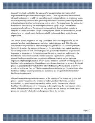 intensely practical, and distills the lessons of organizations that have successfully
implemented Always Events in their organizations. These organizations have used the
Always Events concept to address some of the most vexing challenges in healthcare today,
such as improving communication, providing consistent transitions, partnering effectively
with patients and families, and improving patient safety. Their results and the lessons they
have learned pave the way for other organizations to apply Always Events to their
organizational challenges. The companion Always Events Solutions Book contains a
snapshot of several successful Always Events projects, results and available tools, which
already have been implemented and are available to be adapted and applied in any
organization.

The Always Events program is not only a useful tool for healthcare providers, but for
patients/families, medical educators and other stakeholders as well. This Blueprint
describes how anyone with an interest in improving healthcare can use Always Events.
Section III describes the features of the Always Events initiative that make it a uniquely
valuable improvement tool. Section IV provides guidance for healthcare organizations
interested in using Always Events to improve the patient experience and connects the
foundational elements of successful patient-centered organizations (leadership,
patient/family partnership, team engagement, effective data use and performance
improvement) to each phase of an Always Events initiative. Section V provides guidance to
healthcare educators in using Always Events to train new healthcare providers. Section VI
provides guidance to other stakeholders interested in using Always Events as a lever to
transform healthcare. Section VII discusses the future of the Always Events initiative after
the Picker Institute ceases operations and transitions the program to the Institute for
Healthcare Improvement.

Always Events put the patient at the center of the redesign of the healthcare system and
provide a concrete roadmap for healthcare leaders, medical educators, and other
stakeholders to rapidly meet long-standing patient needs. The initiative rebuilds
healthcare from the inside out by refocusing and strengthening the core focus on patient
needs. Always Events help to ensure not only better care for patients, but more joy for
providers, no matter what external changes may be on the horizon.




                                                                                               Page | 3
 