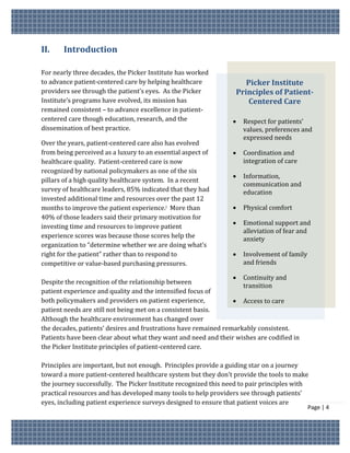II.    Introduction

For nearly three decades, the Picker Institute has worked
to advance patient-centered care by helping healthcare               Picker Institute
providers see through the patient’s eyes. As the Picker           Principles of Patient-
Institute’s programs have evolved, its mission has                    Centered Care
remained consistent – to advance excellence in patient-
centered care though education, research, and the                   Respect for patients’
dissemination of best practice.                                      values, preferences and
                                                                     expressed needs
Over the years, patient-centered care also has evolved
from being perceived as a luxury to an essential aspect of          Coordination and
healthcare quality. Patient-centered care is now                     integration of care
recognized by national policymakers as one of the six
                                                                    Information,
pillars of a high quality healthcare system. In a recent
                                                                     communication and
survey of healthcare leaders, 85% indicated that they had            education
invested additional time and resources over the past 12
months to improve the patient experience.i More than                Physical comfort
40% of those leaders said their primary motivation for
                                                                    Emotional support and
investing time and resources to improve patient
                                                                     alleviation of fear and
experience scores was because those scores help the                  anxiety
organization to “determine whether we are doing what’s
right for the patient” rather than to respond to                    Involvement of family
competitive or value-based purchasing pressures.                     and friends

                                                                  Continuity and
Despite the recognition of the relationship between
                                                                    transition
patient experience and quality and the intensified focus of
both policymakers and providers on patient experience,            Access to care
patient needs are still not being met on a consistent basis.
Although the healthcare environment has changed over
the decades, patients’ desires and frustrations have remained remarkably consistent.
Patients have been clear about what they want and need and their wishes are codified in
the Picker Institute principles of patient-centered care.

Principles are important, but not enough. Principles provide a guiding star on a journey
toward a more patient-centered healthcare system but they don’t provide the tools to make
the journey successfully. The Picker Institute recognized this need to pair principles with
practical resources and has developed many tools to help providers see through patients’
eyes, including patient experience surveys designed to ensure that patient voices are
                                                                                             Page | 4
 