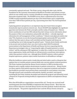 consistently captured and used. The Picker survey, along with other tools, laid the
foundation for the Consumer Assessment of Healthcare Providers and Systems surveys,
which are now widely used in a variety of healthcare settings to invite perspectives from
thousands of patients daily. The HCAHPS survey alone is administered to more than
25,000 recently hospitalized patients per day in the United States and is completed by
more than 7500 of those patients per day, representing more than 7% of all hospitalized
patients.ii

Capturing patients’ perspectives is an important step, but it hasn’t been enough to
dramatically improve patient-centered care. Recent HCAHPS data highlights the significant
gaps that exist between the Picker principles and the reality of hospital care. Patients
desire coordination of care but 38% indicate they don’t always receive information about
the purpose of their new medications and possible side effects -- critically important
information for self-management of their conditions.iii Patients want physical comfort, but
only 79% of patients in even the best performing hospitals nationwide (95th percentile)
indicate that their pain is always well controlled and that hospital staff always do
everything they can to help manage the patient’s pain.iv Patients desire family and friends
to be present and involved in their care, but it took an April 2010 Presidential
memorandum to the Department of Health and Human Services requesting that the
Department promulgate rules on “respecting the rights of hospital patients to receive
visitors” and the subsequent CMS regulationsv to make this a reality in most hospitals. In
many organizations, family and friends are still perceived as unwelcome interruptions,
rather than partners in their care. Although these HCAHPS statistics reflects patients’
hospital experiences, patients report similar frustrations in all healthcare settings.vi

What the healthcare system needs is leadership and what leaders need is a blueprint that
explains how to translate patient-centered ideals into concrete patient-centered practices.
The Picker Institute launched the Always Events initiative in 2009 to develop such a
blueprint and to rapidly catalyze advancements in patient-centered care. Always Events
are those aspects of the patient experience that are so important to patients and families
that healthcare providers must perform them consistently for every patient, every time.
Through research and consultation with patients, families, providers, and experts,
including IHI, the Picker Institute developed and refined the program and ultimately issued
a Request for Proposals inviting healthcare organizations to define and implement Always
Events.

More than 80 healthcare organizations answered the call. Twenty-one received small
matching grants (less than $50,000) to implement their Always Events. More than two
dozen medical educators also built Always Events into their graduate medical education
grant programs. The grantee organizations have used the Always Events concept to              Page | 5
 