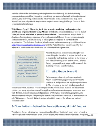 address some of the most vexing challenges in healthcare today, such as improving
communication, providing consistent transitions, partnering effectively with patients and
families, and improving patient safety. Their results, tools, and the lessons they have
learned and shared pave the way for other organizations to apply Always Events to their
organizational challenges.

This Always Events® Blueprint for Action provides a reliable roadmap to assist
healthcare organizations in using Always Events as a transformational tool to make
rapid, dramatic advances in patient-centered care. The companion Always Events®
Solutions Book contains a snapshot of several successful Always Events projects, results
and available tools, which are ready to be adapted and applied in any healthcare
organization. The Solutions Book and all referenced tools are currently available online at
http://alwaysevents.pickerinstitute.org/ and the Picker Institute has arranged for the
website to remain available even after the Institute ceases operations.

                                          Patients have been consistently asking for the
                                          same things for decades. It is time for healthcare
        “‘Always Events’ are the
                                          to change by truly putting patients at the center of
       bookend to never events.           care and addressing these unmet needs. Always
     By articulating and making           Events can provide a strategy and framework for
         never events visual, it          this long-overdue transformation.
        galvanized people and
     created alignment around
                                          III. Why Always Events®?
      purpose. ‘Always Events’
      serves the same purpose.”
                                           Patient-centered care is no longer optional.
                                           Payers incentivize it, regulatory requirements
                                           reinforce it, and patients are beginning to demand
                                           it. The pressure to not only produce excellent
clinical outcomes, but to do so in a compassionate, personalized manner has never been
greater, yet many organizations still struggle with how to transform good intentions into
well-defined, consistently executed practices. With myriad consultants, programs, and
improvement techniques competing for health care providers’ attention, it is reasonable to
ask: “Why Always Events? What is unique about this strategy for advancing patient-
centered care?”

A. Picker Institute’s Rationale for Creating the Always Events® Program

The Always Events initiative is a culmination of the Picker Institute’s many years of work to
advance patient-centered care. With Always Events, the Institute has developed a program Page | 6
 