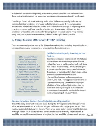 that remains focused on the guiding principles of patient-centered care and translates
those aspirations into concrete terms that any organization can consistently implement.

The Always Events initiative is readily understood and enthusiastically endorsed by
patients, families, healthcare providers, and other stakeholders. It resonates across
industry and stakeholder lines and can be used in a multitude of ways to improve patient
experience, engage staff, and transform healthcare. It serves as a call to action for a
healthcare system that will consistently deliver patient-centered care to every patient,
every time, and it provides the necessary tools to make rapid action possible.

B. Unique Features of the Always Events® Initiative

There are many unique features of the Always Events initiative, including its positive focus,
open architecture, and community of organizations sharing resources.

                                           Builds Relationships by Focusing on the
         “[T]he concept of ‘Always         Positive
          Events’ for hospitals and        Too often, healthcare improvement efforts focus
           doctors is the medical          exclusively on what is wrong with healthcare,
        measurement equivalent of          rather than how to build on what is already done
     that popular management tool          well and do it consistently. Always Events give
     of ‘Always catch someone doing        organizations the opportunity to reframe their
      it right!’ Physicians are likely     discussions of patient-centered care in a positive
         to want to participate in         intention-based manner that builds
     discussions about these positive      relationships between and among patients,
       and important aspects of the        families, and staff. The approach is similar to an
             care experience.”             “appreciative inquiry” process that highlights
                                           what is working well and determines how to
              Tom James, MD
                                           learn from and expand upon that success to
         Medical Director, National
                                           promote consistent performance of the Always
      Network Operations, Humana Inc.
                                           Event with every patient, every time.



Open Architecture Enables Rapid Adaptation and Innovation
One of the many important decisions made during the development of the Always Events
initiative was the decision to maintain an open architecture for the program, rather than
creating a discrete list of Always Events. There were many factors supporting this decision.
Although a short list of clearly defined Always Events could, in theory, improve care, it
would be impossible to establish one prioritized list that would be relevant to all settings Page | 7
 