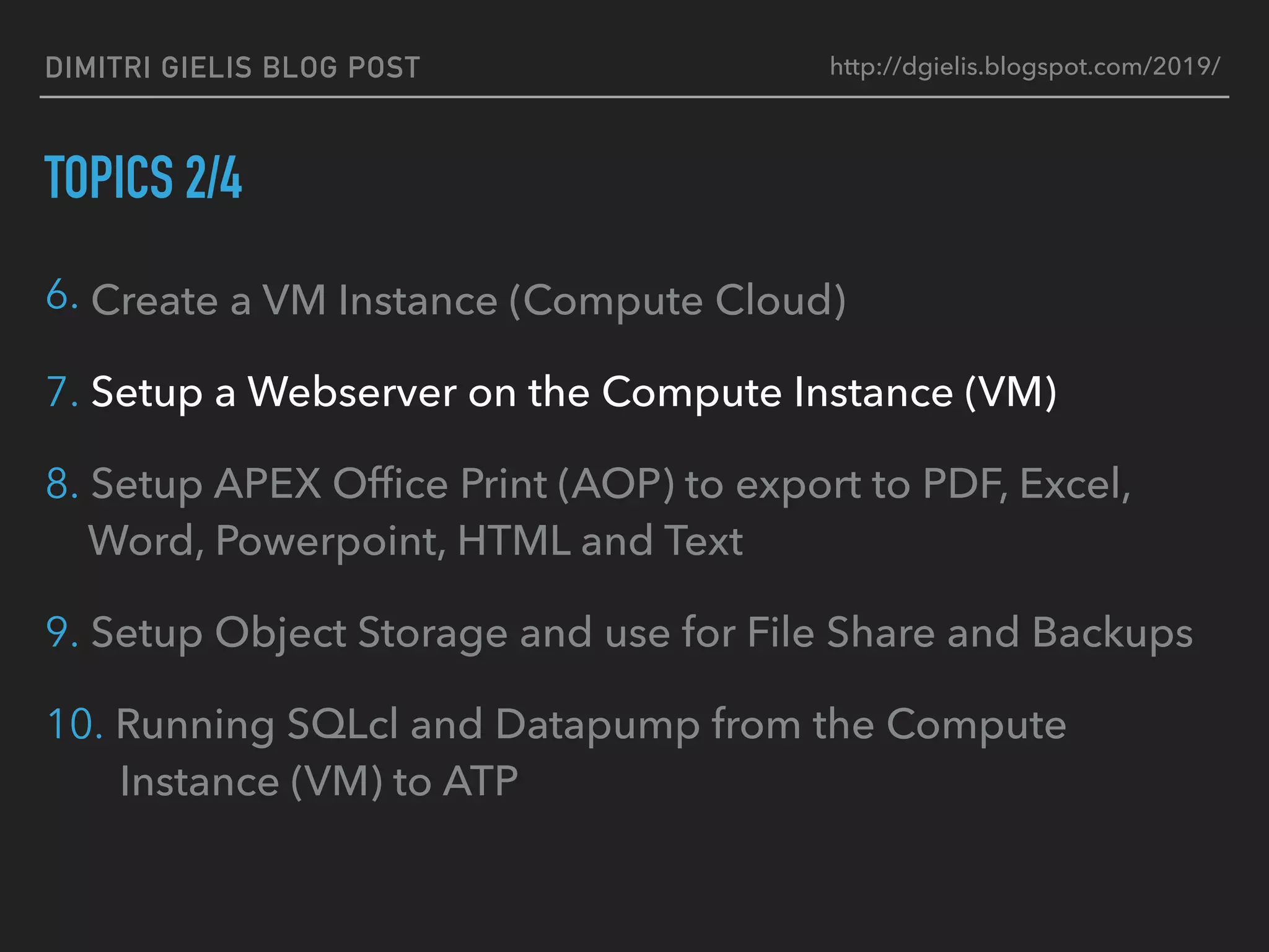 DIMITRI GIELIS BLOG POST
TOPICS 2/4
6. Create a VM Instance (Compute Cloud)
7. Setup a Webserver on the Compute Instance (VM)
8. Setup APEX Ofﬁce Print (AOP) to export to PDF, Excel,
Word, Powerpoint, HTML and Text
9. Setup Object Storage and use for File Share and Backups
10. Running SQLcl and Datapump from the Compute
Instance (VM) to ATP
http://dgielis.blogspot.com/2019/
 