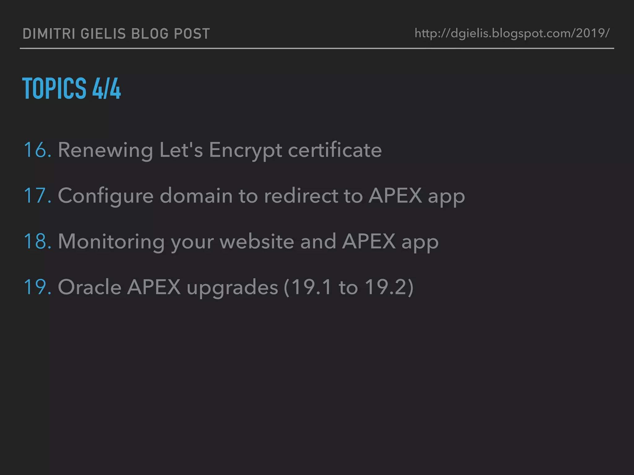 DIMITRI GIELIS BLOG POST
TOPICS 4/4
16. Renewing Let's Encrypt certiﬁcate
17. Conﬁgure domain to redirect to APEX app
18. Monitoring your website and APEX app
19. Oracle APEX upgrades (19.1 to 19.2)
http://dgielis.blogspot.com/2019/
 