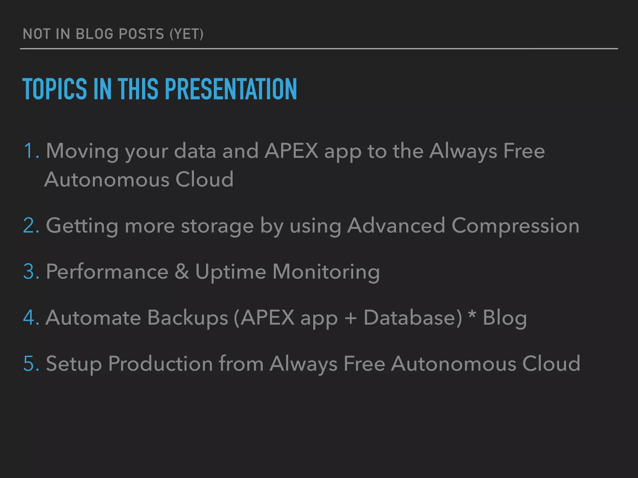 NOT IN BLOG POSTS (YET)
TOPICS IN THIS PRESENTATION
1. Moving your data and APEX app to the Always Free
Autonomous Cloud
2. Getting more storage by using Advanced Compression
3. Performance & Uptime Monitoring
4. Automate Backups (APEX app + Database) * Blog
5. Setup Production from Always Free Autonomous Cloud
 