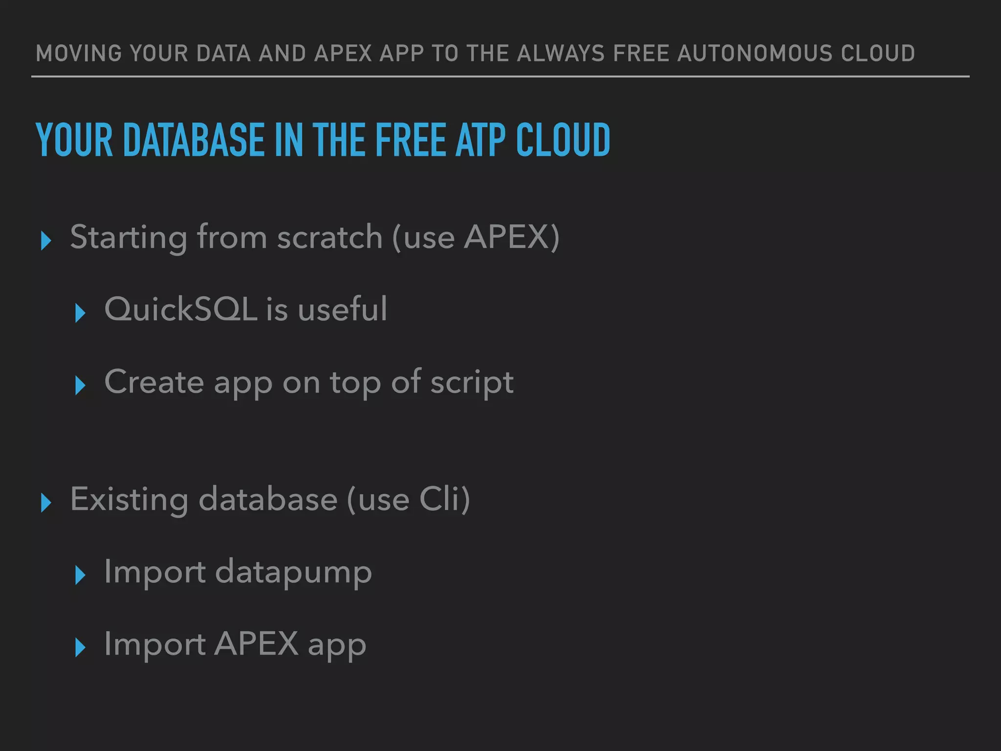 MOVING YOUR DATA AND APEX APP TO THE ALWAYS FREE AUTONOMOUS CLOUD
YOUR DATABASE IN THE FREE ATP CLOUD
▸ Starting from scratch (use APEX)
▸ QuickSQL is useful
▸ Create app on top of script
▸ Existing database (use Cli)
▸ Import datapump
▸ Import APEX app
 
