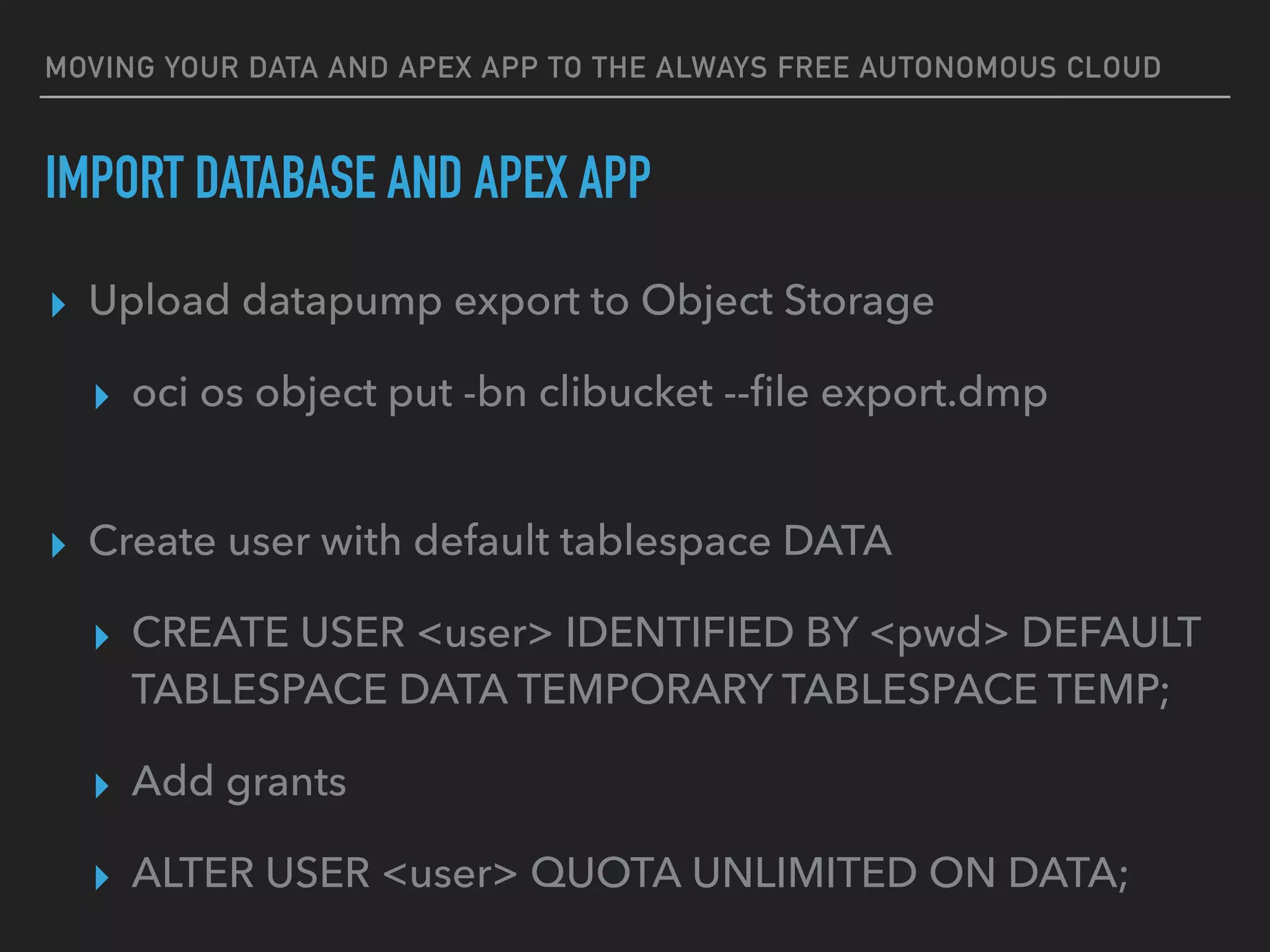 MOVING YOUR DATA AND APEX APP TO THE ALWAYS FREE AUTONOMOUS CLOUD
▸ Upload datapump export to Object Storage
▸ oci os object put -bn clibucket --ﬁle export.dmp
▸ Create user with default tablespace DATA
▸ CREATE USER <user> IDENTIFIED BY <pwd> DEFAULT
TABLESPACE DATA TEMPORARY TABLESPACE TEMP;
▸ Add grants
▸ ALTER USER <user> QUOTA UNLIMITED ON DATA;
IMPORT DATABASE AND APEX APP
 