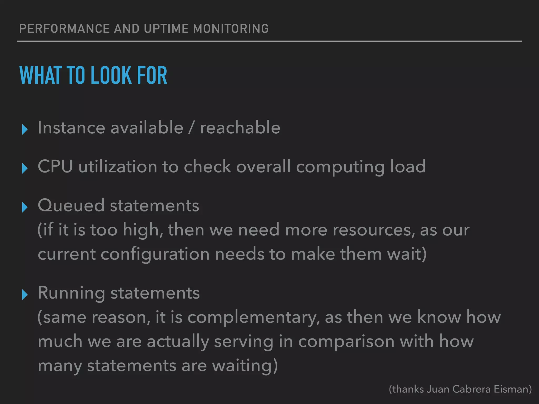 PERFORMANCE AND UPTIME MONITORING
WHAT TO LOOK FOR
▸ Instance available / reachable
▸ CPU utilization to check overall computing load
▸ Queued statements
(if it is too high, then we need more resources, as our
current conﬁguration needs to make them wait)
▸ Running statements
(same reason, it is complementary, as then we know how
much we are actually serving in comparison with how
many statements are waiting)
(thanks Juan Cabrera Eisman)
 