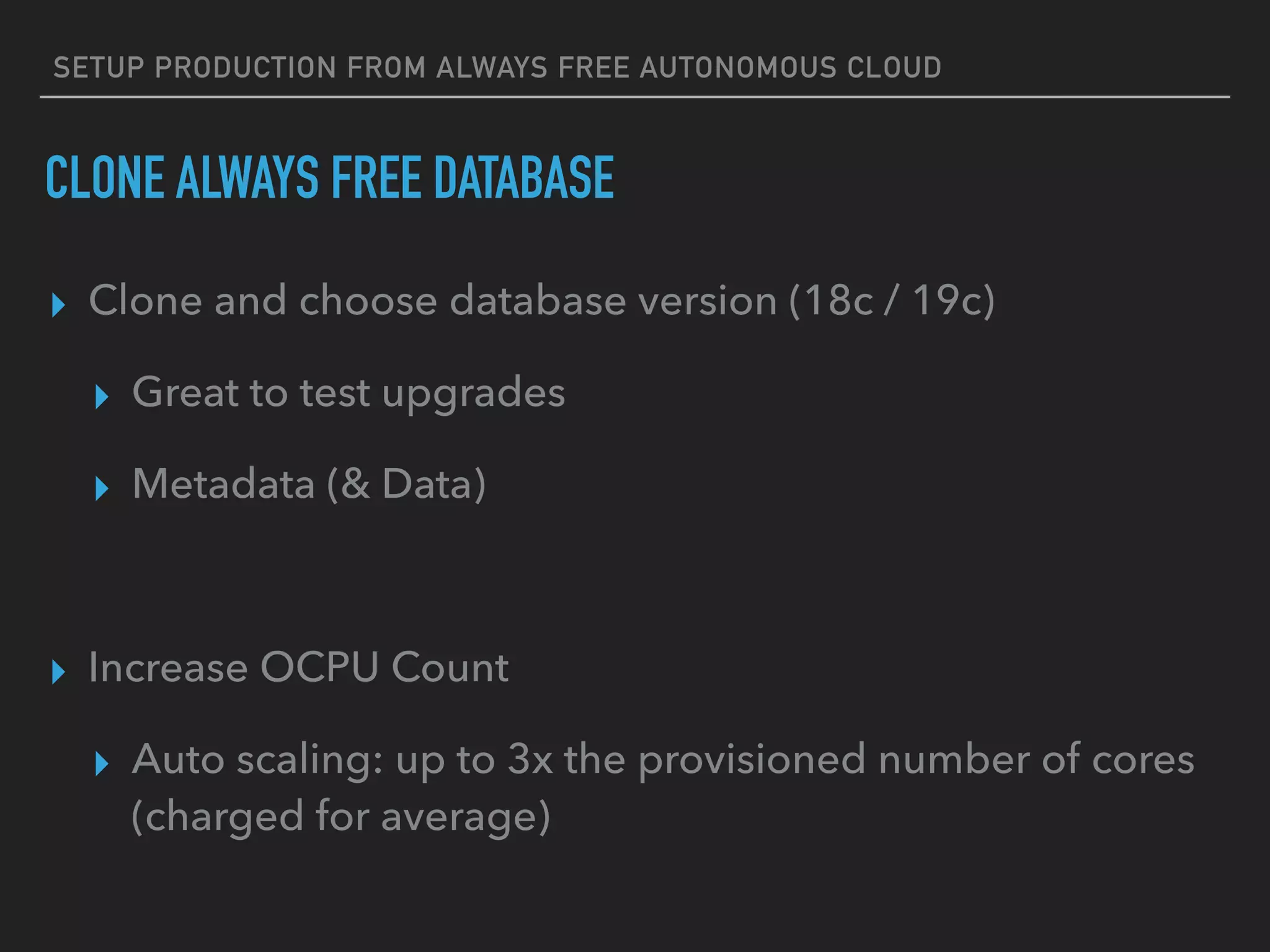 SETUP PRODUCTION FROM ALWAYS FREE AUTONOMOUS CLOUD
CLONE ALWAYS FREE DATABASE
▸ Clone and choose database version (18c / 19c)
▸ Great to test upgrades
▸ Metadata (& Data)
▸ Increase OCPU Count
▸ Auto scaling: up to 3x the provisioned number of cores
(charged for average)
 