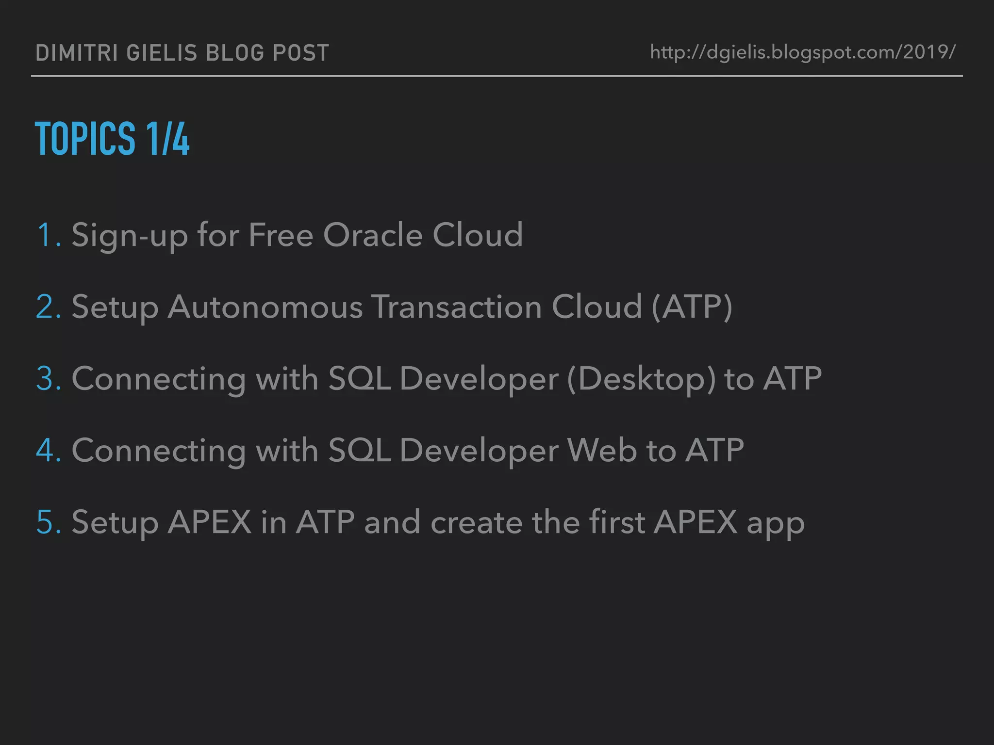 DIMITRI GIELIS BLOG POST
TOPICS 1/4
1. Sign-up for Free Oracle Cloud
2. Setup Autonomous Transaction Cloud (ATP)
3. Connecting with SQL Developer (Desktop) to ATP
4. Connecting with SQL Developer Web to ATP
5. Setup APEX in ATP and create the ﬁrst APEX app
http://dgielis.blogspot.com/2019/
 