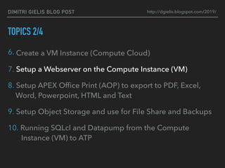 DIMITRI GIELIS BLOG POST
TOPICS 2/4
6. Create a VM Instance (Compute Cloud)
7. Setup a Webserver on the Compute Instance (VM)
8. Setup APEX Ofﬁce Print (AOP) to export to PDF, Excel,
Word, Powerpoint, HTML and Text
9. Setup Object Storage and use for File Share and Backups
10. Running SQLcl and Datapump from the Compute
Instance (VM) to ATP
http://dgielis.blogspot.com/2019/
 