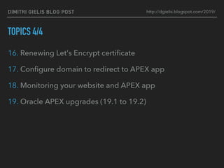 DIMITRI GIELIS BLOG POST
TOPICS 4/4
16. Renewing Let's Encrypt certiﬁcate
17. Conﬁgure domain to redirect to APEX app
18. Monitoring your website and APEX app
19. Oracle APEX upgrades (19.1 to 19.2)
http://dgielis.blogspot.com/2019/
 
