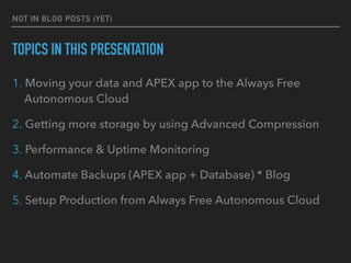 NOT IN BLOG POSTS (YET)
TOPICS IN THIS PRESENTATION
1. Moving your data and APEX app to the Always Free
Autonomous Cloud
2. Getting more storage by using Advanced Compression
3. Performance & Uptime Monitoring
4. Automate Backups (APEX app + Database) * Blog
5. Setup Production from Always Free Autonomous Cloud
 