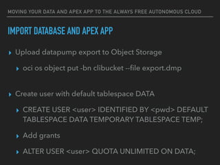 MOVING YOUR DATA AND APEX APP TO THE ALWAYS FREE AUTONOMOUS CLOUD
▸ Upload datapump export to Object Storage
▸ oci os object put -bn clibucket --ﬁle export.dmp
▸ Create user with default tablespace DATA
▸ CREATE USER <user> IDENTIFIED BY <pwd> DEFAULT
TABLESPACE DATA TEMPORARY TABLESPACE TEMP;
▸ Add grants
▸ ALTER USER <user> QUOTA UNLIMITED ON DATA;
IMPORT DATABASE AND APEX APP
 