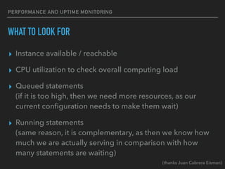 PERFORMANCE AND UPTIME MONITORING
WHAT TO LOOK FOR
▸ Instance available / reachable
▸ CPU utilization to check overall computing load
▸ Queued statements
(if it is too high, then we need more resources, as our
current conﬁguration needs to make them wait)
▸ Running statements
(same reason, it is complementary, as then we know how
much we are actually serving in comparison with how
many statements are waiting)
(thanks Juan Cabrera Eisman)
 