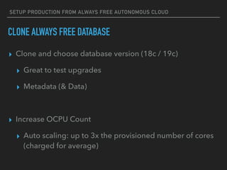 SETUP PRODUCTION FROM ALWAYS FREE AUTONOMOUS CLOUD
CLONE ALWAYS FREE DATABASE
▸ Clone and choose database version (18c / 19c)
▸ Great to test upgrades
▸ Metadata (& Data)
▸ Increase OCPU Count
▸ Auto scaling: up to 3x the provisioned number of cores
(charged for average)
 
