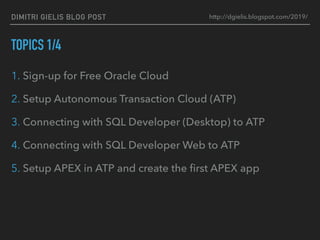 DIMITRI GIELIS BLOG POST
TOPICS 1/4
1. Sign-up for Free Oracle Cloud
2. Setup Autonomous Transaction Cloud (ATP)
3. Connecting with SQL Developer (Desktop) to ATP
4. Connecting with SQL Developer Web to ATP
5. Setup APEX in ATP and create the ﬁrst APEX app
http://dgielis.blogspot.com/2019/
 
