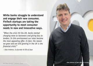 While banks struggle to understand
and engage their new consumer,
FinTech startups are taking the
opportunity to meet consumer
needs in new and innovative ways.
“When the crisis hit the UK, banks started
charging more to borrowers and giving less to
lenders. In this environment our rates became
the most appealing offer. In fact, the reason
we grew and are still growing in the UK is the
financial crisis!“
– Giles Andrews, Co-founder & CEO of Zopa
Giles Andrews at Zopa offices in London
10 | Claro Partners + Anthemis Group
 