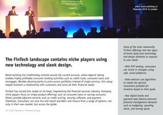 The FinTech landscape contains niche players using
new technology and sleek design.
Some of the most noteworthy
FinTech offerings and new types
of banks aptly fuse technology
and design elements to respond
to user needs.
- With P2P lending, consumers
can invest in strangers using
safe, social platforms.
- Robo-advisors use algorithms
to create the optimal
investment portfolio for
investors based on their goals.
- New digital banks and
payment apps feature personal
financial management elements
such as budgeting, spending
alerts, and savings goals.
Retail banking has traditionally centred around the current account, where deposit taking
enables highly profitable consumer lending activities such as credit cards, consumer loans and
mortgages. Besides allowing banks to price across portfolios instead of single services, this setup
helped maintain a relationship with customers and serve all their financial needs.
FinTech has turned this model on its head, fragmenting the financial services industry. Emerging
niche players focus on single-product offerings such as consumer loans or savings accounts.
Others provide adjacent services such as credit scoring, security software, and payment
interfaces. Consumers can now mix and match providers and choose from a range of options, not
only in their own market, but across the globe.
12 | Claro Partners + Anthemis Group
eToro team pitching at
Finovate 2015 in London
 