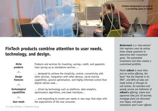 FinTech products combine attention to user needs,
technology, and design.
Betterment is a ‘robo-advisor’
that registers users by asking
three simple questions to
determine their investment
goals. The automated
investment tool then creates a
customised portfolio.
Polish mBank is more than
just an online offering, the
bank “has the internet in its
DNA”, and 86% of sales are
made online or through its
call centres. Its seamless and
speedy service are hallmarks of
mBank’s offering, where loan
approvals take just 30 seconds,
mortgage plans are discussed
over Skype, and paper
statements aren’t even offered.
Products and services for investing, savings, credit, and payments
have sprung up as standalone services….
… designed to achieve the simplicity, control, connectivity with
other services, integration with other devices, social sharing
capabilities, passive optimisation, and highly-informed control that
digital natives seek…
… driven by technology such as platforms, data analytics,
optimisation algorithms, and sleek interfaces…
… and responding to unmet user needs in new ways that align with
the expectations of the new consumer.
Niche
products
Design
Features
Technological
capabilities
User needs
13 | Claro Partners + Anthemis Group
FinTech entrepreneurs at work in
a co-working space in Dublin
 