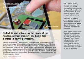 Commonwealth Bank of Australia created
a new customer proposition that looks
beyond the traditional mortgage product:
an augmented-reality app that lets
potential buyers see inside houses for sale
FinTech is now influencing the course of the
financial services industry; and banks face
a choice in how to participate.
The financial industry has a general tendency to turn a blind eye to new players until the
threat becomes too big. However, banks are approaching a crossroad where they will have to
choose whether to yield the customer relationship to emerging FinTech, or fight to maintain
it by competing or cooperating with the new upstarts. Taking a back seat doesn’t mean being
inactive: a new and viable option is API banking, “where banks allow third-party developers to
leverage institutional services to design new products.” On the other hand, banks that want to
maintain the customer relationship need to rethink their products, customer engagement, and
FinTech engagement models.
After a group of fintech
companies organised and
advocated for it, the UK
government instituted regulatory
changes that favoured financial
services innovation. We expect
regulation changes in other
markets to follow this trend.
At ten years old, Zopa has
proven its staying power in the
UK’s loan market; and with its
IPO in December 2014, Lending
Club has demonstrated that it
has the size to compete with
major banks.
Credit Agricole was one of the
first banks to launch an open
API initiative, which is now
the Credit Agricole app store.
Applications allow customers
to budget their finances and
manage their credit card
accounts. The API also uses
its own Geolocation service for
enhanced customer data on how
the apps are being used.
15 | Claro Partners + Anthemis Group
Image source: http://bit.ly/1bbd4g8
 