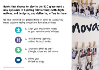 Align your engagement model
to your new consumers’ mindset
Banks that choose to play in the B2C space need a
new approach to building relationships with digital
natives, and designing and delivering offers to them.
We have identified four preconditions for banks to successfully
create customer-facing propositions for digital natives:
Think beyond segments;
address financial modes
Tailor your offers to their
lifestyle, values and behaviours
Define your
FinTech strategy
16 | Claro Partners + Anthemis Group
Singapore Impact HUB
1.
2.
3.
4.
 