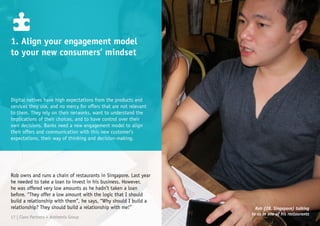 Digital natives have high expectations from the products and
services they use, and no mercy for offers that are not relevant
to them. They rely on their networks, want to understand the
implications of their choices, and to have control over their
own decisions. Banks need a new engagement model to align
their offers and communication with this new customer’s
expectations, their way of thinking and decision-making.
1. Align your engagement model
to your new consumers’ mindset
Rob owns and runs a chain of restaurants in Singapore. Last year
he needed to take a loan to invest in his business. However,
he was offered very low amounts as he hadn’t taken a loan
before. “They offer a low amount with the logic that I should
build a relationship with them”, he says, “Why should I build a
relationship? They should build a relationship with me!” Rob (28, Singapore) talking
to us in one of his restaurants
17 | Claro Partners + Anthemis Group
 