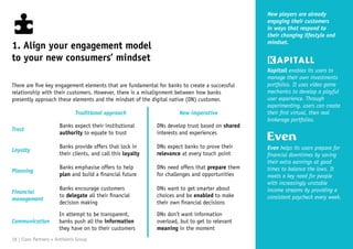 New players are already
engaging their customers
in ways that respond to
their changing lifestyle and
mindset.
Kapitall enables its users to
manage their own investments
portfolios. It uses video game
mechanics to develop a playful
user experience. Through
experimenting, users can create
their first virtual, then real
brokerage portfolios.
Even helps its users prepare for
financial downtimes by saving
their extra earnings at good
times to balance the lows. It
meets a key need for people
with increasingly unstable
income streams by providing a
consistent paycheck every week.
1. Align your engagement model
to your new consumers’ mindset
There are five key engagement elements that are fundamental for banks to create a successful
relationship with their customers. However, there is a misalignment between how banks
presently approach these elements and the mindset of the digital native (DN) customer.
Banks expect their institutional
authority to equate to trust
Banks provide offers that lock in
their clients, and call this loyalty
Banks emphasise offers to help
plan and build a financial future
Banks encourage customers
to delegate all their financial
decision making
In attempt to be transparent,
banks push all the information
they have on to their customers
DNs want to get smarter about
choices and be enabled to make
their own financial decisions
DNs don’t want information
overload, but to get to relevant
meaning in the moment
Traditional approach New imperative
Trust
Loyalty
Planning
Financial
management
Communication
DNs develop trust based on shared
interests and experiences
DNs need offers that prepare them
for challenges and opportunities
DNs expect banks to prove their
relevance at every touch point
18 | Claro Partners + Anthemis Group
 