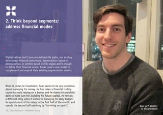 Digital natives don’t have pre-defined life paths, nor do they
have steady financial behaviours. Segmentation based on
demographics, or profiles based on life-stages aren’t enough
to define their financial needs. Banks need a new model to
complement and expand their existing segmentation models.
2. Think beyond segments;
address financial modes
When it comes to investment, Sean seems to be very conscious
about managing his money. He has taken a financial trading
course to avoid relying on a broker, and he checks his portfolio
daily to make sure he’s building his future capital. He reveals
a different story when it comes to managing his daily budget.
He spends most of his salary in the first half of the month, and
spends the second half patching by “surviving on pasta”. Sean (27, Dublin)
in his apartment
19 | Claro Partners + Anthemis Group
 