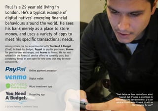Paul is a 29 year old living in
London. He’s a typical example of
digital natives’ emerging financial
behaviours around the world. He sees
his bank merely as a place to store
money, and uses a variety of apps to
meet his specific transactional needs.
Among others, he has experimented with You Need A Budget
(Ynab) to track his budget, Paypal to pay for purchases, Venmo
for peer-to-peer exchanges, and Acorns to invest. He has not
settled on the financial service offers he currently uses, but
constantly keeps an eye open for new ones that may be more
convenient.
Online payment processor
Digital wallet
Micro investment app
Budgeting app “Ynab helps me have control over what
I spend, but it’s also a great tool to
learn about my own behaviour. If I can
stick to it and make it work, it will be
life changing for me!”
2 | Claro Partners + Anthemis Group
 