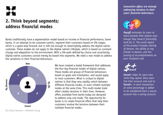 2. Think beyond segments;
address financial modes
Innovative offers are already
addressing tensions in their
users’ financial behaviours.
Payoff motivates its users to
move towards their dreams even
though they haven’t financially
built for it. The social aspect
of the product includes sharing
of dreams, the ability to tag
friends in dreams, and the
posting of accomplishments on
your Facebook wall.
Saved+ helps its users save
while they spend. Once users
link their account and card to
Saved+, in each transaction
an extra percentage is added
to be transferred from a source
account into a saving account.
Banks traditionally have a segmentation model based on income or financial performance. Some
banks, in an attempt to be customer-centric, segment their customers based on life stages,
which is a good step forward, but is still not enough to meaningfully address the digital native
customer. These models do not apply to the digital native’s lifestyle, which is based on constant
change and adaptation to the environment. With a life-path defined by choice and uncertainty,
digital native customers cannot merely be boxed into segments. We need a new model to address
the variations in their financial behaviours.
We have created a modal framework that addresses
the four key financial modes of digital natives.
These modes are groups of financial behaviours
based on goals and orientation, and would apply
to most customers. What is unique to digital
natives is that they very rapidly switch between
different financial modes, or even inhabit multiple
modes at the same time. This multi-modal state
often creates tensions in their lives. However,
offers available from banks today are designed
to address only one mode. The opportunity for
banks is to create financial offers that help their
customers resolve the tensions between their
multiple financial modes.
Now
Future
Myfinances
Mylife
P I
B D
20 | Claro Partners + Anthemis Group
 