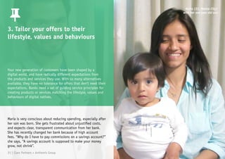 3. Tailor your offers to their
lifestyle, values and behaviours
Maria is very conscious about reducing spending, especially after
her son was born. She gets frustrated about unjustified costs,
and expects clear, transparent communication from her bank.
She has recently changed her bank because of high account
fees. “Why do I have to pay commissions on a savings account?”
she says, “A savings account is supposed to make your money
grow, not shrink”.
Maria (22, Mexico City)
with her one year old son
Your new generation of customers have been shaped by a
digital world, and have radically different expectations from
the products and services they use. With so many alternatives
available, they have no tolerance for offers that don’t meet their
expectations. Banks need a set of guiding service principles for
creating products or services matching the lifestyle, values and
behaviours of digital natives.
21 | Claro Partners + Anthemis Group
 