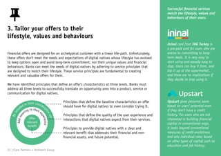 Beincl
uded in their considera
tionset
Addmea
ning to their e
xperience
Offer
relevant
benefit
3. Tailor your offers to their
lifestyle, values and behaviours
Financial offers are designed for an archetypical customer with a linear life-path. Unfortunately,
these offers don’t meet the needs and expectations of digital natives whose lifestyle has evolved
to keep options open and avoid long-term commitment, nor their unique values and financial
behaviours. Banks can meet the needs of digital natives by adhering to service principles that
are designed to match their lifestyle. These service principles are fundamental to creating
relevant and valuable offers for them.
We have identified principles that define an offer’s characteristics at three levels. Banks must
address all three levels to successfully translate an opportunity area into a product, service or
communication for digital natives.
Successful financial services
match the lifestyle, values and
behaviours of their users.
Ininal card from ING Turkey is
a pre-paid card for users who are
averse to committing to long-
term deals. It is very easy to
start using and equally easy to
stop. Users can buy it from, and
top it up at the supermarket,
and there are no implications if
they decide to stop using it.
Upstart gives personal loans
based on users’ potential even
if they don’t have a credit
history. For users who are not
interested in building financial
capital in conventional ways,
it looks beyond conventional
measures of credit-worthiness
and sets individual rates based
on other types of capital such as
education and job history.
Principles that define the baseline characteristics an offer
should have for digital natives to even consider trying it.
Principles that define the quality of the user experience and
interactions that digital natives expect from their services.
Principles to provide digital natives with a clear and
relevant benefit that addresses their financial and non-
financial assets, and future potential.
22 | Claro Partners + Anthemis Group
 
