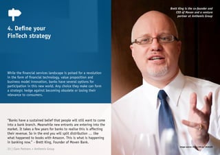 While the financial services landscape is poised for a revolution
in the form of financial technology, value proposition and
business model innovation, banks have several options for
participation in this new world. Any choice they make can form
a strategic hedge against becoming obsolete or losing their
relevance to consumers.
4. Define your
FinTech strategy
“Banks have a sustained belief that people will still want to come
into a bank branch. Meanwhile new entrants are entering into the
market. It takes a few years for banks to realise this is affecting
their revenue. So in the end you will split distribution … like
what happened to books with Amazon. This is what is happening
in banking now.” - Brett King, Founder of Moven Bank.
Brett King is the co-founder and
CEO of Moven and a venture
partner at Anthemis Group
23 | Claro Partners + Anthemis Group
Image source: http://bit.ly/1Nc6uEM
 