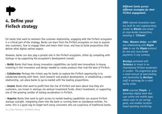 For banks that want to maintain the customer relationship, engaging with the FinTech ecosystem
is a critical part of the strategy. Banks can learn from the FinTech ecosystem on how to acquire
new customers, how to engage them and retain their trust, and how to build propositions that
deliver what digital natives expect.
However, banks can also play a pivotal role in the FinTech ecosystem, either by competing with
startups or by supporting the ecosystem’s development overall:
- Build: Banks that have strong innovation capabilities can build new innovations in-house,
investing in the innovation and design needed to create products that rival the best of FinTech.
- Collaborate: Perhaps the richest way for banks to explore the FinTech opportunity is to
collaborate directly with them. Joint research and product development, or establishing a vendor
relationship, can allow banks to go-to-market with the leading propositions.
- Invest: Banks that want to profit from the rise of FinTech and learn about how they win
customers, can invest in startups via venture investment funds, direct investment, or supporting
one of the growing number of startup accelerators in FinTech.
- Acquire: Banks that want to gain access to market-leading capabilities can acquire FinTech
startups outright, integrating them into the bank or running them as standalone entities. For
some, this is a good way to target tech-savvy consumers who are suspicious of traditional banks.
Different banks pursue
different strategies for their
FinTech engagement.
Citi’s internal innovation team
has built its own cryptocurrency
similar to Bitcoin and aimed
at cross-border transactions,
branding it “Citicoin”.
Fidor, Western Union, and RBS
are collaborating with Ripple
Labs to use the Ripple protocol
for low-cost cross-border
payments in any currency.
Barclays partnered with
Techstars to invest in an
international FinTech accelerator
in London. The programme gives
a small amount of seed funding
and mentorship by Barclays
staff in exchange for a small
equity stake.
BBVA acquired Simple - a
branchless digital bank that
uses online and mobile apps,
allows users to set savings
goals, and enables location-
based spending monitoring.
4. Define your
FinTech strategy
24 | Claro Partners + Anthemis Group
 