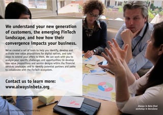 We understand your new generation
of customers, the emerging FinTech
landscape, and how how their
convergence impacts your business.
We’ve created a set of tools to help you identify, develop and
activate new value propositions for digital natives, and take
steps to extend your offers to them. We can work with you to
analyse your specific challenges and opportunities; to develop
new value propositions and service designs within the financial
services landscape; and to identify potential partners and paths
to collaborate with the FinTech ecosystem.
Contact us to learn more:
www.alwaysinbeta.org
25 | Claro Partners + Anthemis Group
Always in Beta final
workshop in Barcelona
 