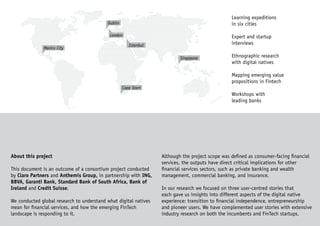 About this project
This document is an outcome of a consortium project conducted
by Claro Partners and Anthemis Group, in partnership with ING,
BBVA, Garanti Bank, Standard Bank of South Africa, Bank of
Ireland and Credit Suisse.
We conducted global research to understand what digital natives
mean for financial services, and how the emerging FinTech
landscape is responding to it.
Although the project scope was defined as consumer-facing financial
services, the outputs have direct critical implications for other
financial services sectors, such as private banking and wealth
management, commercial banking, and insurance.
In our research we focused on three user-centred stories that
each gave us insights into different aspects of the digital native
experience: transition to financial independence, entrepreneurship
and pioneer users. We have complemented user stories with extensive
industry research on both the incumbents and FinTech startups.
Learning expeditions
in six cities
Expert and startup
interviews
Ethnographic research
with digital natives
Mapping emerging value
propositions in Fintech
Workshops with
leading banks
Dublin
London
Istanbul
Mexico City
Singapore
Cape Town
 