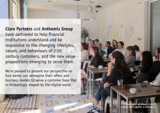 Claro Partners and Anthemis Group
have partnered to help financial
institutions understand and be
responsive to the changing lifestyles,
values, and behaviours of 21st
century customers, and the new value
propositions emerging to serve them.
We’re pleased to present our perspective on
how banks can reimagine their offers and
business models to serve a customer base that
is increasingly shaped by the digital world.
4 | Claro Partners + Anthemis Group
Partner banks of Always in Beta
project came together in Barcelona
 